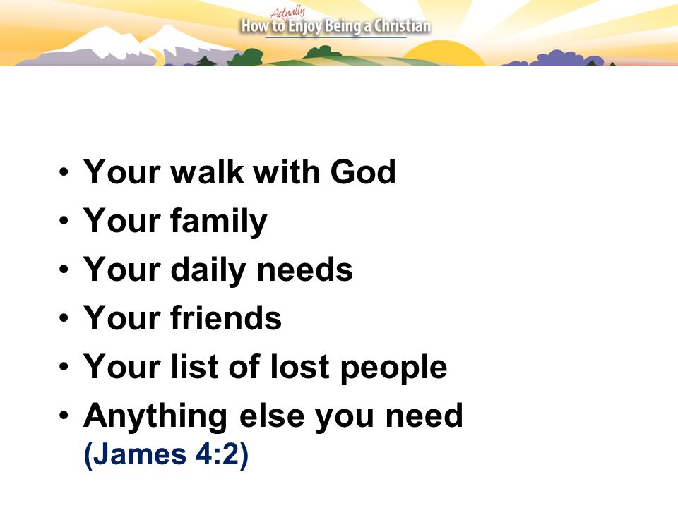 Your walk with God Your family Your daily needs Your friends Your list of lost people Anything else you need (James 4:2)