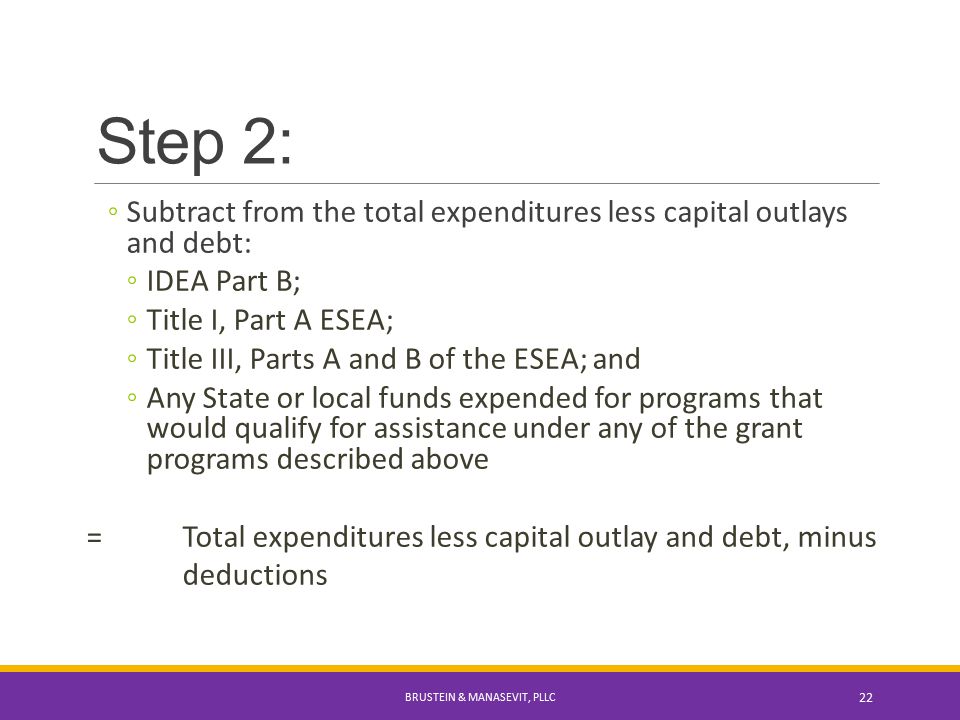 Step 2: ◦Subtract from the total expenditures less capital outlays and debt: ◦IDEA Part B; ◦Title I, Part A ESEA; ◦Title III, Parts A and B of the ESEA; and ◦Any State or local funds expended for programs that would qualify for assistance under any of the grant programs described above =Total expenditures less capital outlay and debt, minus deductions BRUSTEIN & MANASEVIT, PLLC 22