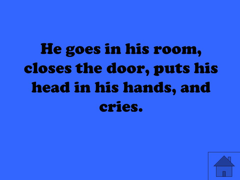He goes in his room, closes the door, puts his head in his hands, and cries.