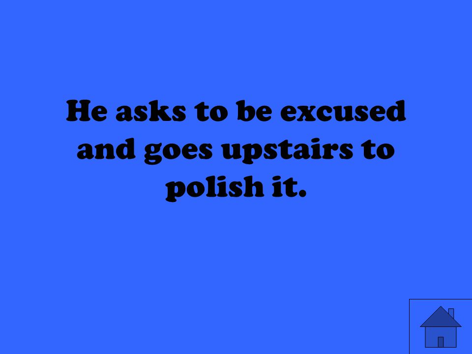 He asks to be excused and goes upstairs to polish it.