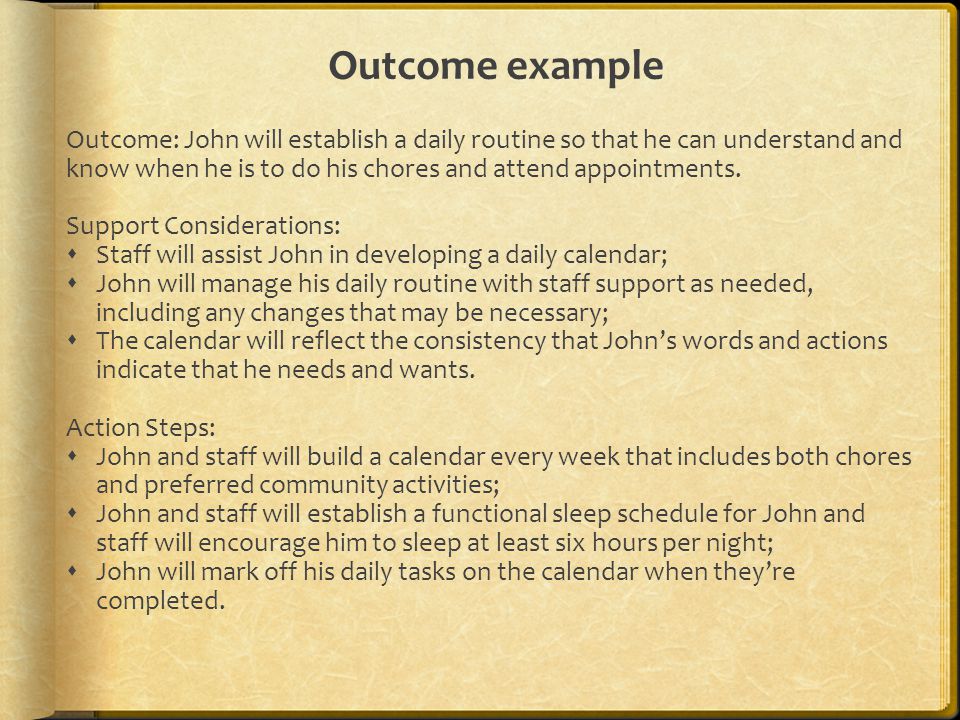 Outcome example Outcome: John will establish a daily routine so that he can understand and know when he is to do his chores and attend appointments.