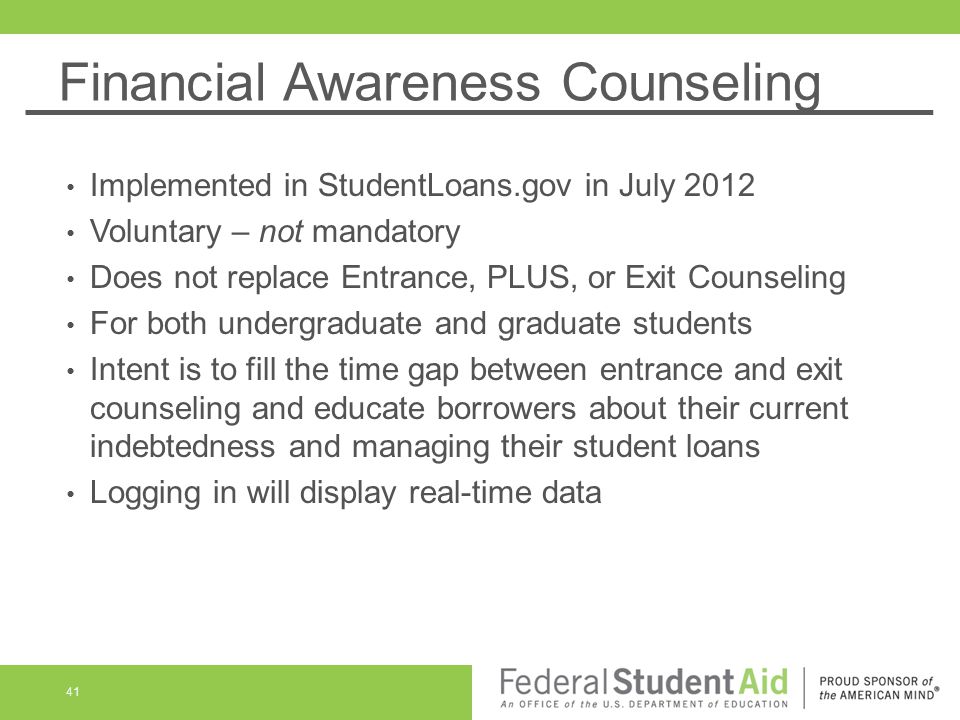 Financial Awareness Counseling Implemented in StudentLoans.gov in July 2012 Voluntary – not mandatory Does not replace Entrance, PLUS, or Exit Counseling For both undergraduate and graduate students Intent is to fill the time gap between entrance and exit counseling and educate borrowers about their current indebtedness and managing their student loans Logging in will display real-time data 41