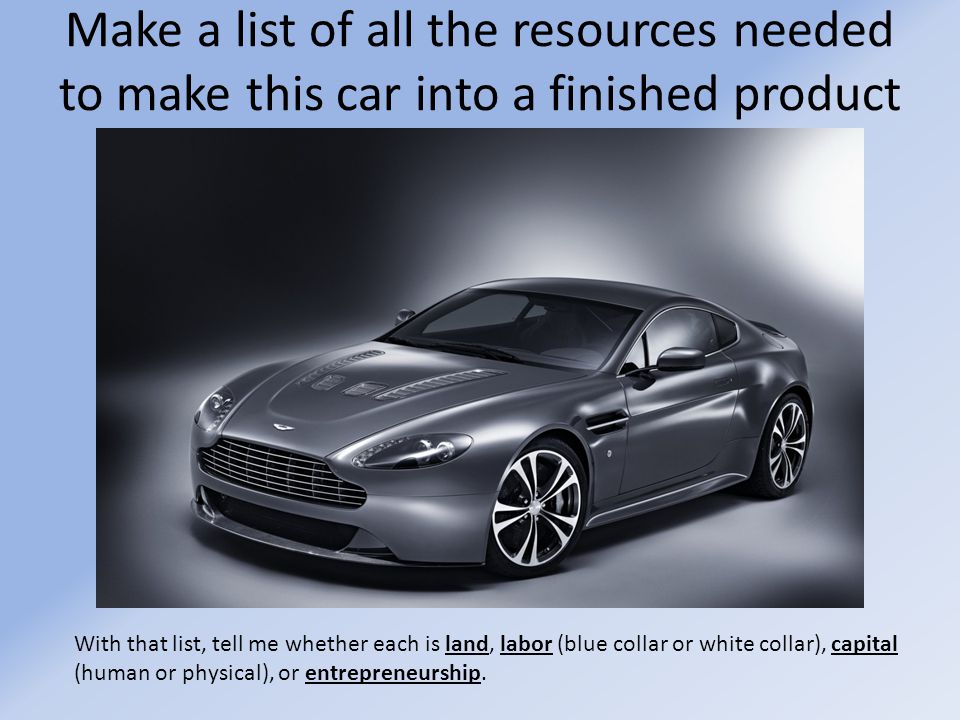 Make a list of all the resources needed to make this car into a finished product With that list, tell me whether each is land, labor (blue collar or white collar), capital (human or physical), or entrepreneurship.