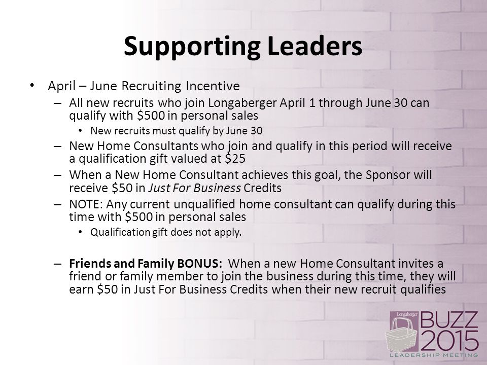 Supporting Leaders April – June Recruiting Incentive – All new recruits who join Longaberger April 1 through June 30 can qualify with $500 in personal sales New recruits must qualify by June 30 – New Home Consultants who join and qualify in this period will receive a qualification gift valued at $25 – When a New Home Consultant achieves this goal, the Sponsor will receive $50 in Just For Business Credits – NOTE: Any current unqualified home consultant can qualify during this time with $500 in personal sales Qualification gift does not apply.