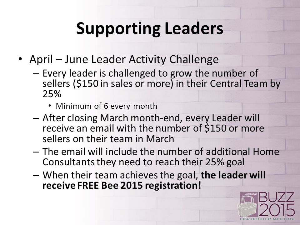 Supporting Leaders April – June Leader Activity Challenge – Every leader is challenged to grow the number of sellers ($150 in sales or more) in their Central Team by 25% Minimum of 6 every month – After closing March month-end, every Leader will receive an  with the number of $150 or more sellers on their team in March – The  will include the number of additional Home Consultants they need to reach their 25% goal – When their team achieves the goal, the leader will receive FREE Bee 2015 registration!