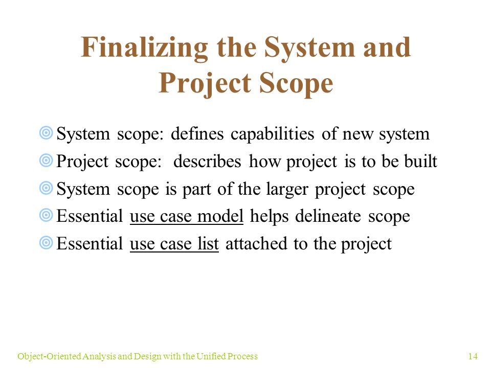 14Object-Oriented Analysis and Design with the Unified Process Finalizing the System and Project Scope  System scope: defines capabilities of new system  Project scope: describes how project is to be built  System scope is part of the larger project scope  Essential use case model helps delineate scope  Essential use case list attached to the project