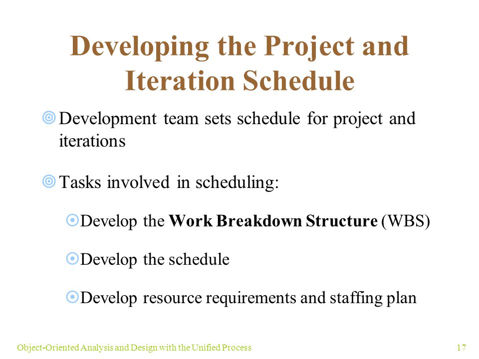 17Object-Oriented Analysis and Design with the Unified Process Developing the Project and Iteration Schedule  Development team sets schedule for project and iterations  Tasks involved in scheduling:  Develop the Work Breakdown Structure (WBS)  Develop the schedule  Develop resource requirements and staffing plan