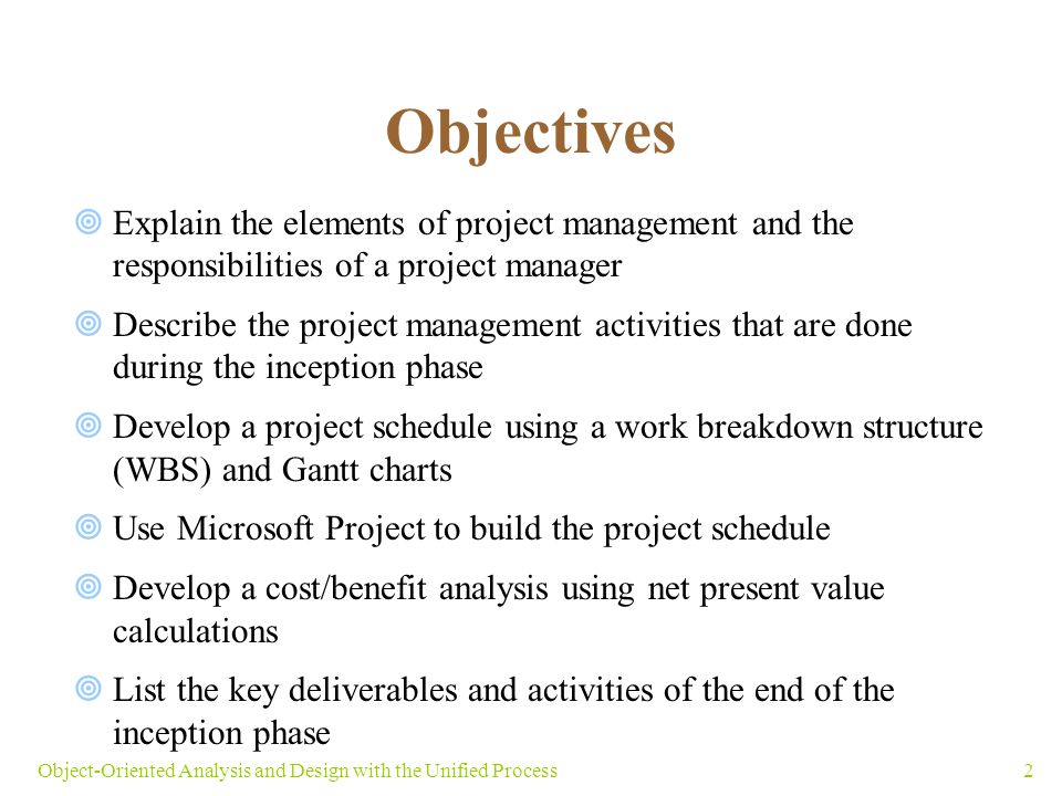 2Object-Oriented Analysis and Design with the Unified Process Objectives  Explain the elements of project management and the responsibilities of a project manager  Describe the project management activities that are done during the inception phase  Develop a project schedule using a work breakdown structure (WBS) and Gantt charts  Use Microsoft Project to build the project schedule  Develop a cost/benefit analysis using net present value calculations  List the key deliverables and activities of the end of the inception phase