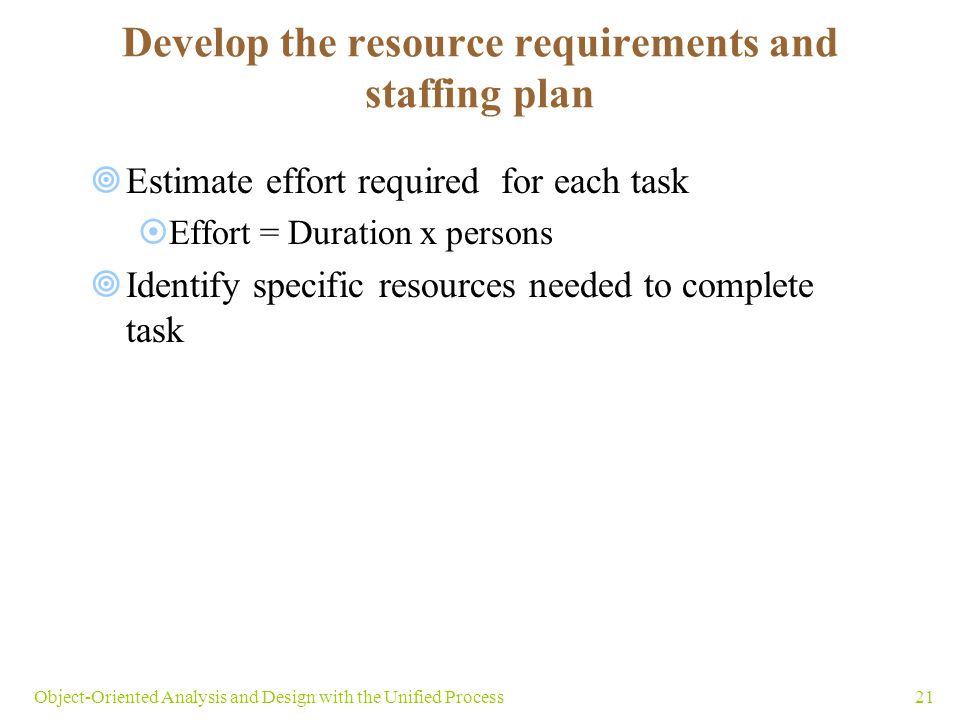 21Object-Oriented Analysis and Design with the Unified Process  Estimate effort required for each task  Effort = Duration x persons  Identify specific resources needed to complete task Develop the resource requirements and staffing plan
