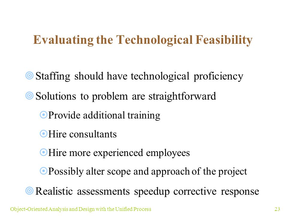 23Object-Oriented Analysis and Design with the Unified Process Evaluating the Technological Feasibility  Staffing should have technological proficiency  Solutions to problem are straightforward  Provide additional training  Hire consultants  Hire more experienced employees  Possibly alter scope and approach of the project  Realistic assessments speedup corrective response