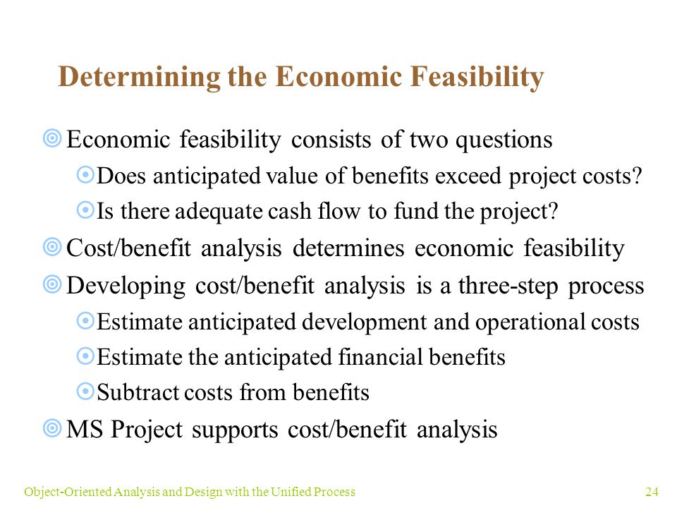 24Object-Oriented Analysis and Design with the Unified Process Determining the Economic Feasibility  Economic feasibility consists of two questions  Does anticipated value of benefits exceed project costs.