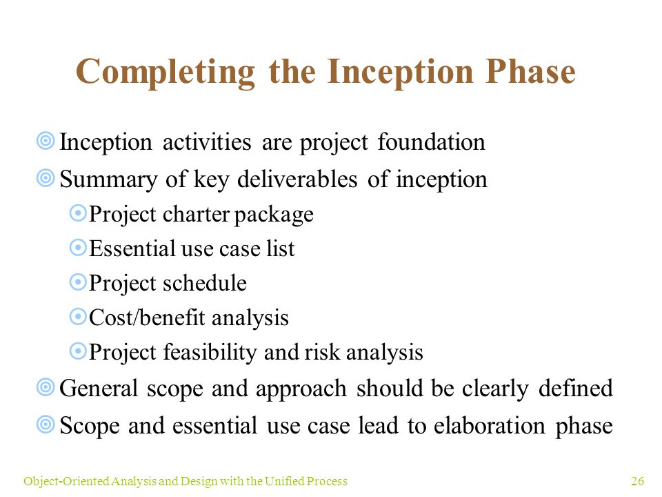 26Object-Oriented Analysis and Design with the Unified Process Completing the Inception Phase  Inception activities are project foundation  Summary of key deliverables of inception  Project charter package  Essential use case list  Project schedule  Cost/benefit analysis  Project feasibility and risk analysis  General scope and approach should be clearly defined  Scope and essential use case lead to elaboration phase