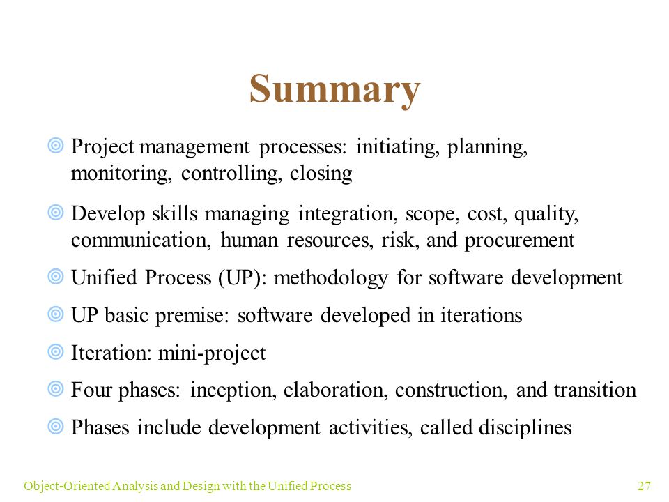 27Object-Oriented Analysis and Design with the Unified Process Summary  Project management processes: initiating, planning, monitoring, controlling, closing  Develop skills managing integration, scope, cost, quality, communication, human resources, risk, and procurement  Unified Process (UP): methodology for software development  UP basic premise: software developed in iterations  Iteration: mini-project  Four phases: inception, elaboration, construction, and transition  Phases include development activities, called disciplines