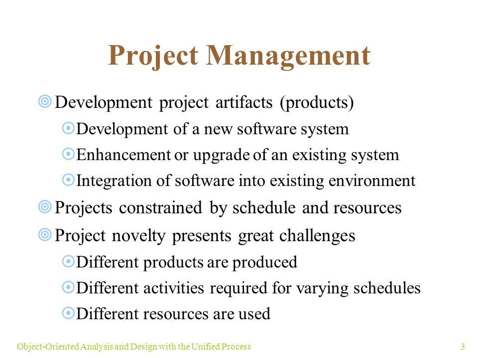 3Object-Oriented Analysis and Design with the Unified Process Project Management  Development project artifacts (products)  Development of a new software system  Enhancement or upgrade of an existing system  Integration of software into existing environment  Projects constrained by schedule and resources  Project novelty presents great challenges  Different products are produced  Different activities required for varying schedules  Different resources are used
