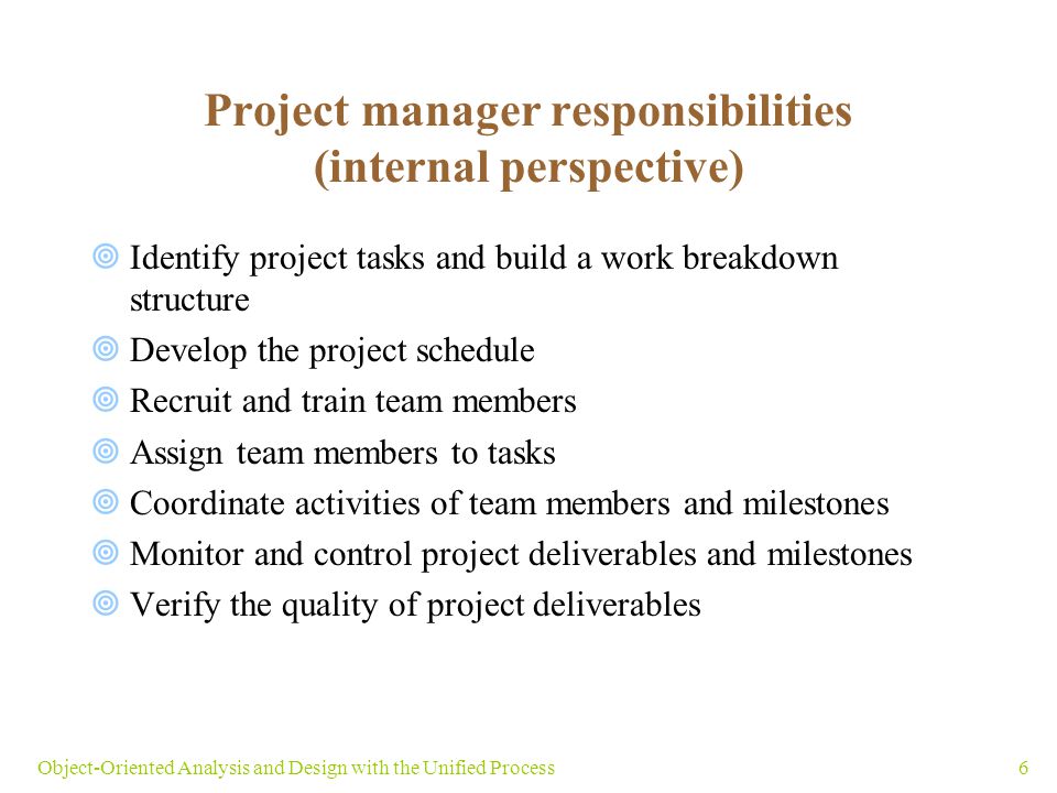 6Object-Oriented Analysis and Design with the Unified Process Project manager responsibilities (internal perspective)  Identify project tasks and build a work breakdown structure  Develop the project schedule  Recruit and train team members  Assign team members to tasks  Coordinate activities of team members and milestones  Monitor and control project deliverables and milestones  Verify the quality of project deliverables