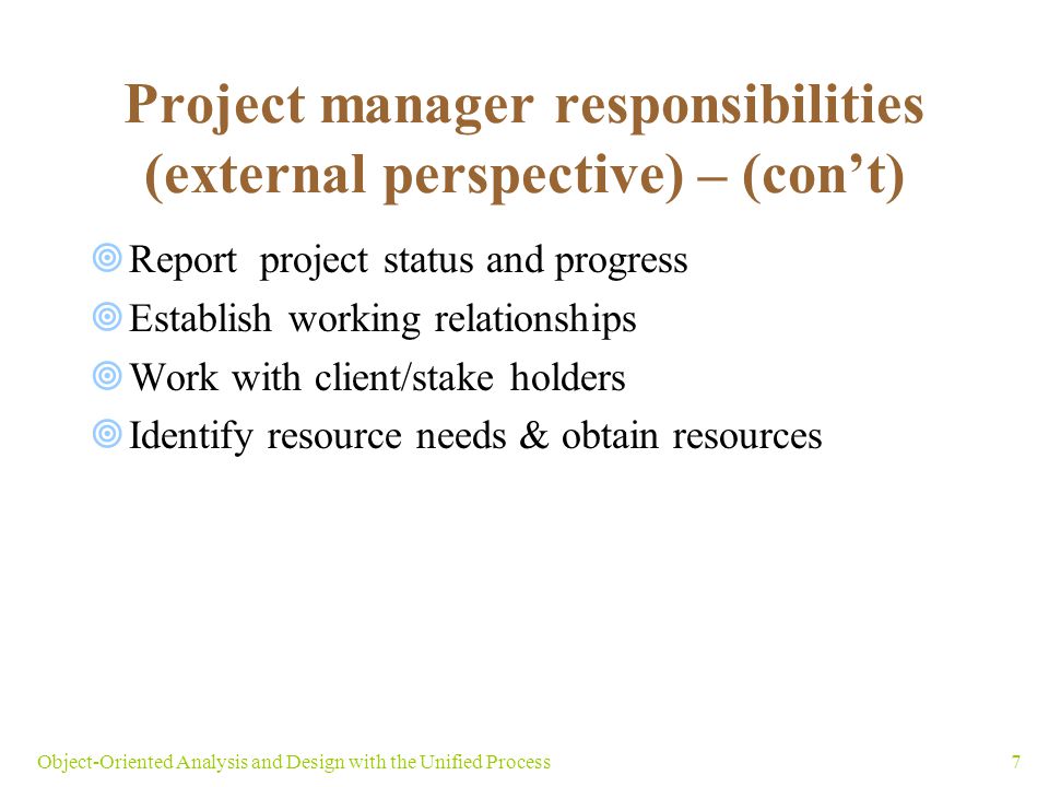 7Object-Oriented Analysis and Design with the Unified Process  Report project status and progress  Establish working relationships  Work with client/stake holders  Identify resource needs & obtain resources Project manager responsibilities (external perspective) – (con’t)