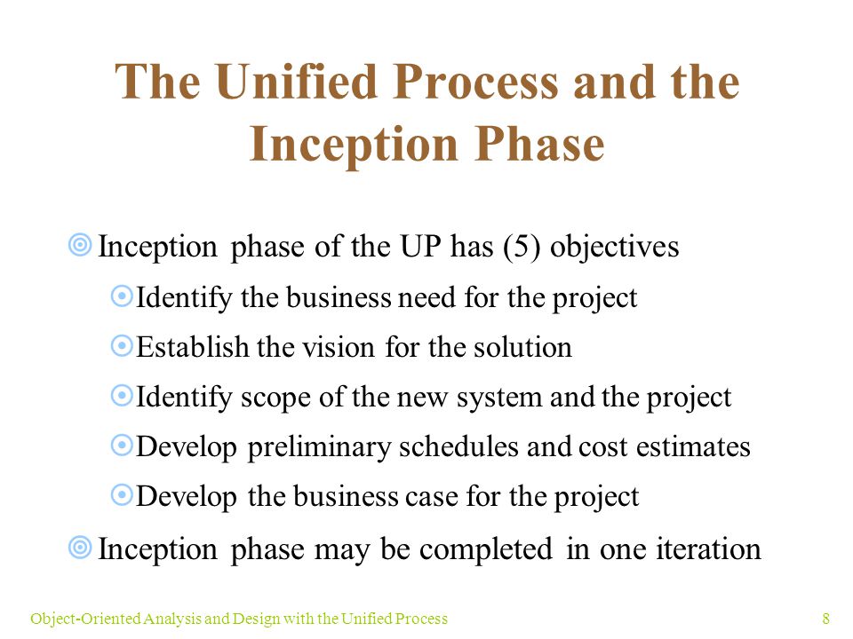 8Object-Oriented Analysis and Design with the Unified Process The Unified Process and the Inception Phase  Inception phase of the UP has (5) objectives  Identify the business need for the project  Establish the vision for the solution  Identify scope of the new system and the project  Develop preliminary schedules and cost estimates  Develop the business case for the project  Inception phase may be completed in one iteration
