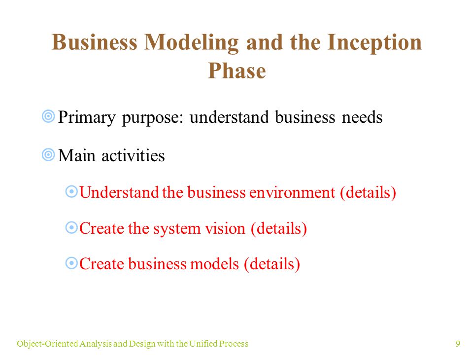 9Object-Oriented Analysis and Design with the Unified Process Business Modeling and the Inception Phase  Primary purpose: understand business needs  Main activities  Understand the business environment (details)  Create the system vision (details)  Create business models (details)