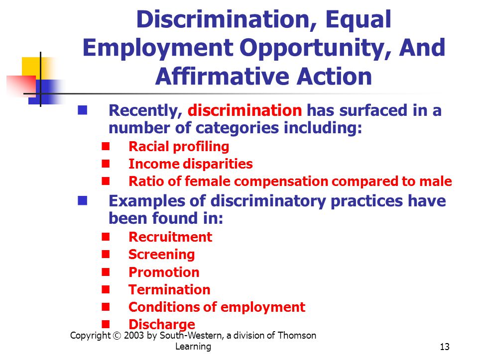 Copyright © 2003 by South-Western, a division of Thomson Learning13 Discrimination, Equal Employment Opportunity, And Affirmative Action Recently, discrimination has surfaced in a number of categories including: Racial profiling Income disparities Ratio of female compensation compared to male Examples of discriminatory practices have been found in: Recruitment Screening Promotion Termination Conditions of employment Discharge