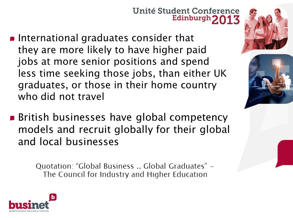 International graduates consider that they are more likely to have higher paid jobs at more senior positions and spend less time seeking those jobs, than either UK graduates, or those in their home country who did not travel British businesses have global competency models and recruit globally for their global and local businesses Quotation: Global Business..