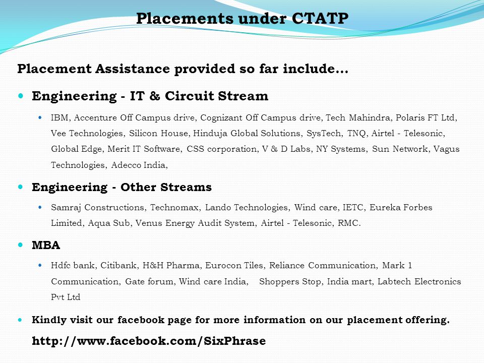 Placements under CTATP Placement Assistance provided so far include… Engineering - IT & Circuit Stream IBM, Accenture Off Campus drive, Cognizant Off Campus drive, Tech Mahindra, Polaris FT Ltd, Vee Technologies, Silicon House, Hinduja Global Solutions, SysTech, TNQ, Airtel - Telesonic, Global Edge, Merit IT Software, CSS corporation, V & D Labs, NY Systems, Sun Network, Vagus Technologies, Adecco India, Engineering - Other Streams Samraj Constructions, Technomax, Lando Technologies, Wind care, IETC, Eureka Forbes Limited, Aqua Sub, Venus Energy Audit System, Airtel - Telesonic, RMC.