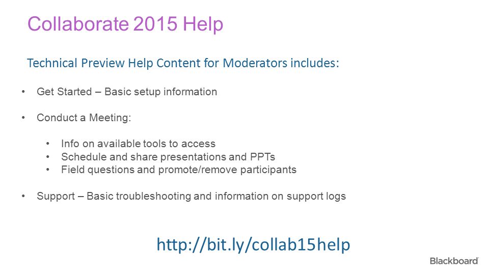 Collaborate 2015 Help Get Started – Basic setup information Conduct a Meeting: Info on available tools to access Schedule and share presentations and PPTs Field questions and promote/remove participants Support – Basic troubleshooting and information on support logs Technical Preview Help Content for Moderators includes: