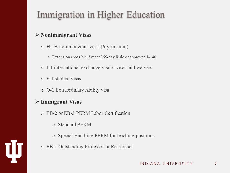 Immigration in Higher Education INDIANA UNIVERSITY 2  Nonimmigrant Visas o H-1B nonimmigrant visas (6-year limit) Extensions possible if meet 365-day Rule or approved I-140 o J-1 international exchange visitor visas and waivers o F-1 student visas o O-1 Extraordinary Ability visa  Immigrant Visas o EB-2 or EB-3 PERM Labor Certification o Standard PERM o Special Handling PERM for teaching positions o EB-1 Outstanding Professor or Researcher