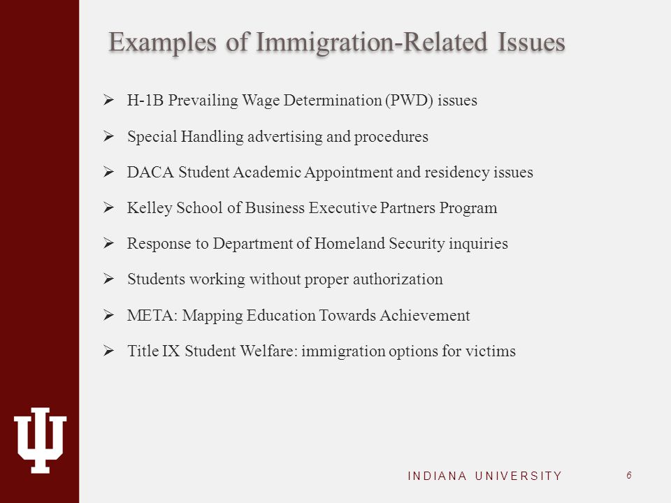 Examples of Immigration-Related Issues  H-1B Prevailing Wage Determination (PWD) issues  Special Handling advertising and procedures  DACA Student Academic Appointment and residency issues  Kelley School of Business Executive Partners Program  Response to Department of Homeland Security inquiries  Students working without proper authorization  META: Mapping Education Towards Achievement  Title IX Student Welfare: immigration options for victims INDIANA UNIVERSITY 6
