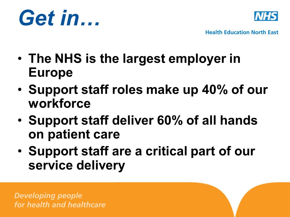 Get in… The NHS is the largest employer in Europe Support staff roles make up 40% of our workforce Support staff deliver 60% of all hands on patient care Support staff are a critical part of our service delivery