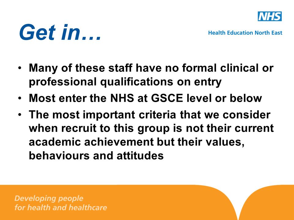 Get in… Many of these staff have no formal clinical or professional qualifications on entry Most enter the NHS at GSCE level or below The most important criteria that we consider when recruit to this group is not their current academic achievement but their values, behaviours and attitudes