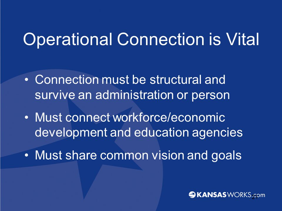 Operational Connection is Vital Connection must be structural and survive an administration or person Must connect workforce/economic development and education agencies Must share common vision and goals 21