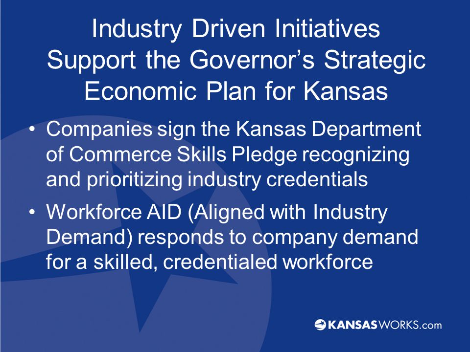 Industry Driven Initiatives Support the Governor’s Strategic Economic Plan for Kansas Companies sign the Kansas Department of Commerce Skills Pledge recognizing and prioritizing industry credentials Workforce AID (Aligned with Industry Demand) responds to company demand for a skilled, credentialed workforce