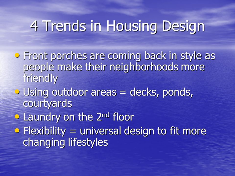 4 Trends in Housing Design Front porches are coming back in style as people make their neighborhoods more friendly Front porches are coming back in style as people make their neighborhoods more friendly Using outdoor areas = decks, ponds, courtyards Using outdoor areas = decks, ponds, courtyards Laundry on the 2 nd floor Laundry on the 2 nd floor Flexibility = universal design to fit more changing lifestyles Flexibility = universal design to fit more changing lifestyles