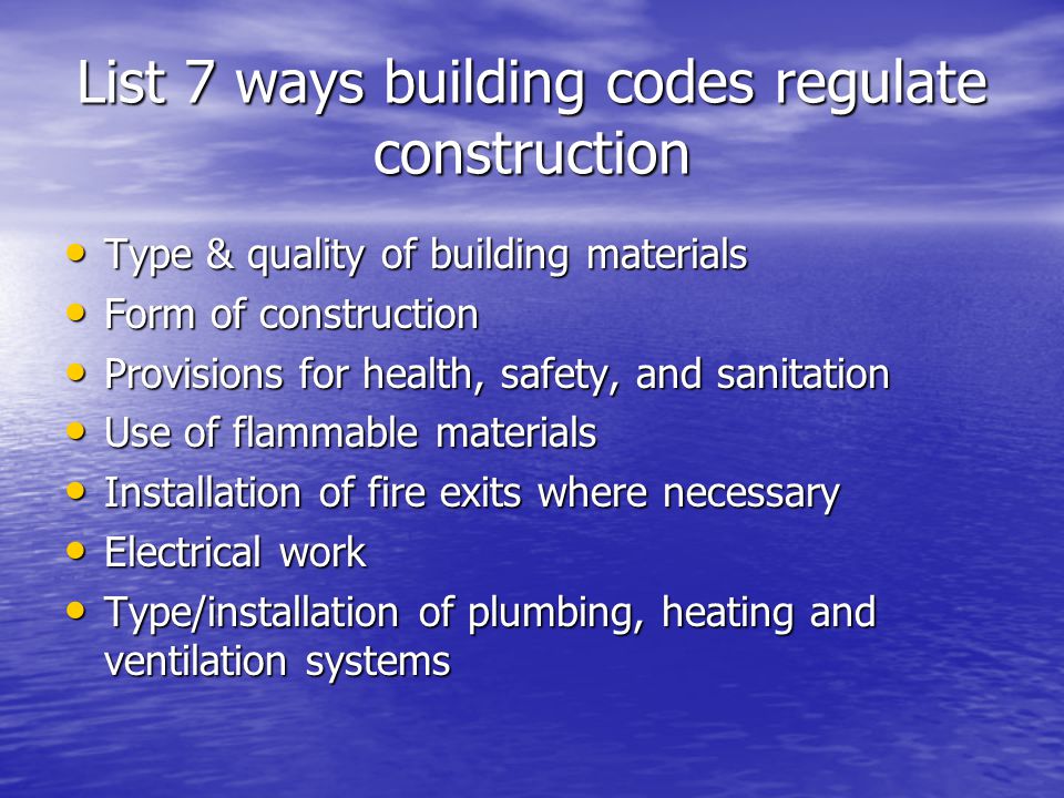 List 7 ways building codes regulate construction Type & quality of building materials Type & quality of building materials Form of construction Form of construction Provisions for health, safety, and sanitation Provisions for health, safety, and sanitation Use of flammable materials Use of flammable materials Installation of fire exits where necessary Installation of fire exits where necessary Electrical work Electrical work Type/installation of plumbing, heating and ventilation systems Type/installation of plumbing, heating and ventilation systems