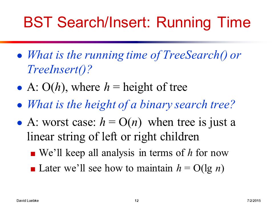 David Luebke 12 7/2/2015 BST Search/Insert: Running Time ● What is the running time of TreeSearch() or TreeInsert().