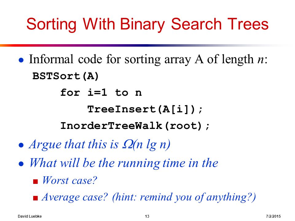 David Luebke 13 7/2/2015 Sorting With Binary Search Trees ● Informal code for sorting array A of length n: BSTSort(A) for i=1 to n TreeInsert(A[i]); InorderTreeWalk(root); ● Argue that this is  (n lg n) ● What will be the running time in the ■ Worst case.