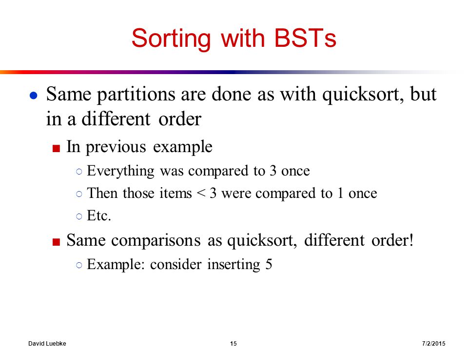 David Luebke 15 7/2/2015 Sorting with BSTs ● Same partitions are done as with quicksort, but in a different order ■ In previous example ○ Everything was compared to 3 once ○ Then those items < 3 were compared to 1 once ○ Etc.