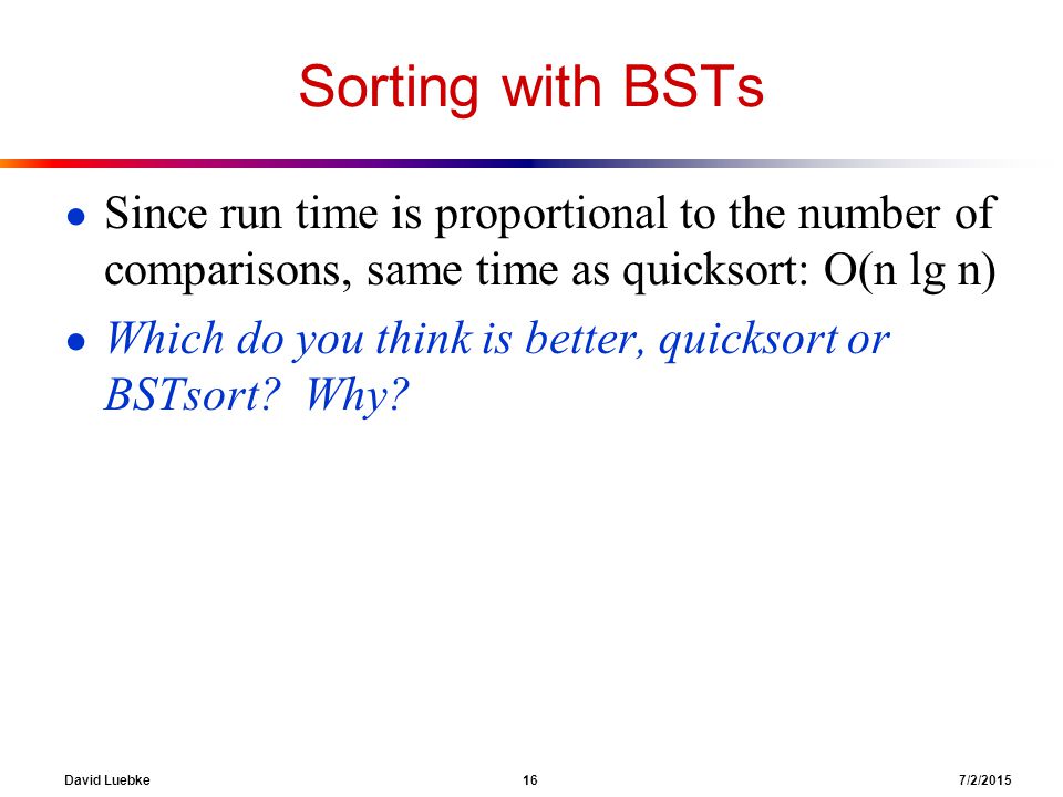 David Luebke 16 7/2/2015 Sorting with BSTs ● Since run time is proportional to the number of comparisons, same time as quicksort: O(n lg n) ● Which do you think is better, quicksort or BSTsort.
