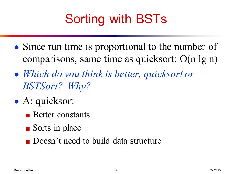 David Luebke 17 7/2/2015 Sorting with BSTs ● Since run time is proportional to the number of comparisons, same time as quicksort: O(n lg n) ● Which do you think is better, quicksort or BSTSort.