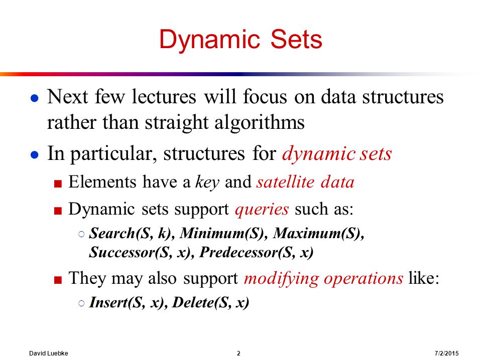 David Luebke 2 7/2/2015 Dynamic Sets ● Next few lectures will focus on data structures rather than straight algorithms ● In particular, structures for dynamic sets ■ Elements have a key and satellite data ■ Dynamic sets support queries such as: ○ Search(S, k), Minimum(S), Maximum(S), Successor(S, x), Predecessor(S, x) ■ They may also support modifying operations like: ○ Insert(S, x), Delete(S, x)
