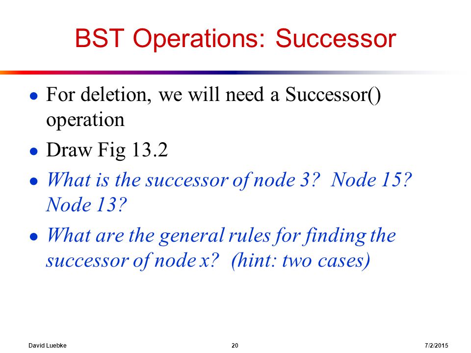 David Luebke 20 7/2/2015 BST Operations: Successor ● For deletion, we will need a Successor() operation ● Draw Fig 13.2 ● What is the successor of node 3.