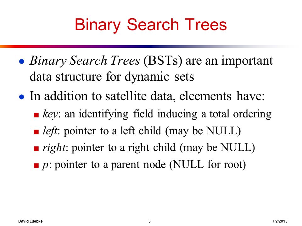 David Luebke 3 7/2/2015 Binary Search Trees ● Binary Search Trees (BSTs) are an important data structure for dynamic sets ● In addition to satellite data, eleements have: ■ key: an identifying field inducing a total ordering ■ left: pointer to a left child (may be NULL) ■ right: pointer to a right child (may be NULL) ■ p: pointer to a parent node (NULL for root)