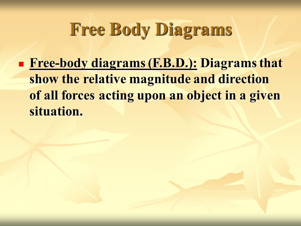 Free Body Diagrams Free-body diagrams (F.B.D.): Diagrams that show the relative magnitude and direction of all forces acting upon an object in a given situation.