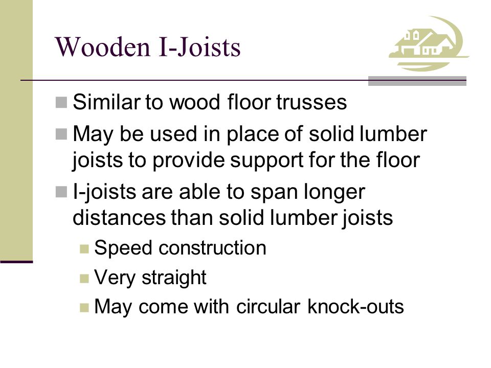 Wooden I-Joists Similar to wood floor trusses May be used in place of solid lumber joists to provide support for the floor I-joists are able to span longer distances than solid lumber joists Speed construction Very straight May come with circular knock-outs