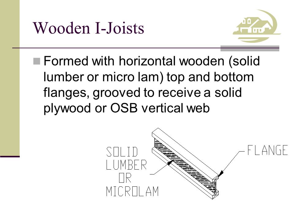 Wooden I-Joists Formed with horizontal wooden (solid lumber or micro lam) top and bottom flanges, grooved to receive a solid plywood or OSB vertical web