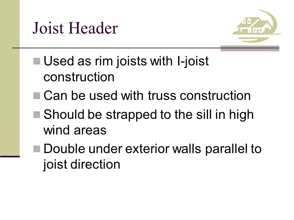Joist Header Used as rim joists with I-joist construction Can be used with truss construction Should be strapped to the sill in high wind areas Double under exterior walls parallel to joist direction