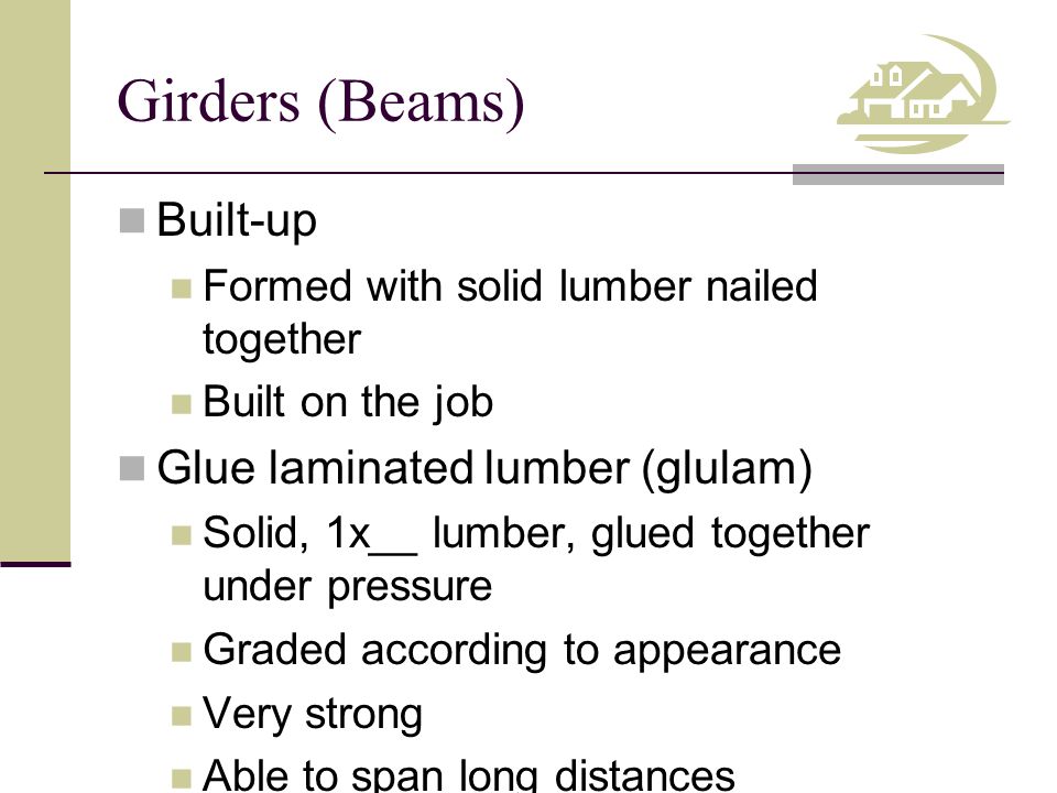 Girders (Beams) Built-up Formed with solid lumber nailed together Built on the job Glue laminated lumber (glulam) Solid, 1x__ lumber, glued together under pressure Graded according to appearance Very strong Able to span long distances