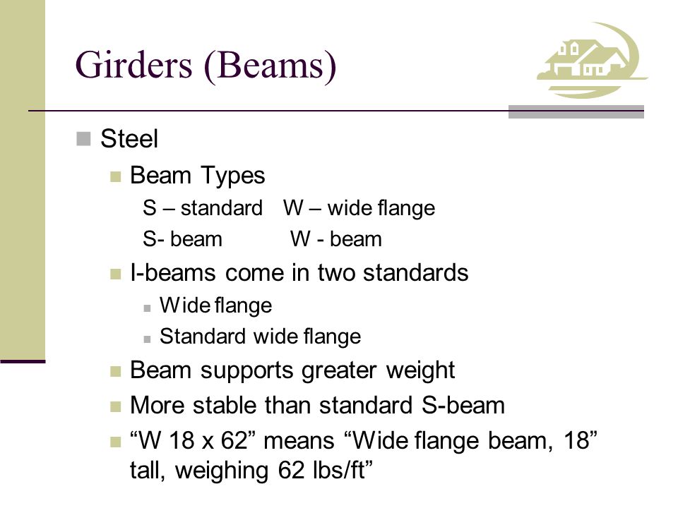Girders (Beams) Steel Beam Types S – standard W – wide flange S- beam W - beam I-beams come in two standards Wide flange Standard wide flange Beam supports greater weight More stable than standard S-beam W 18 x 62 means Wide flange beam, 18 tall, weighing 62 lbs/ft