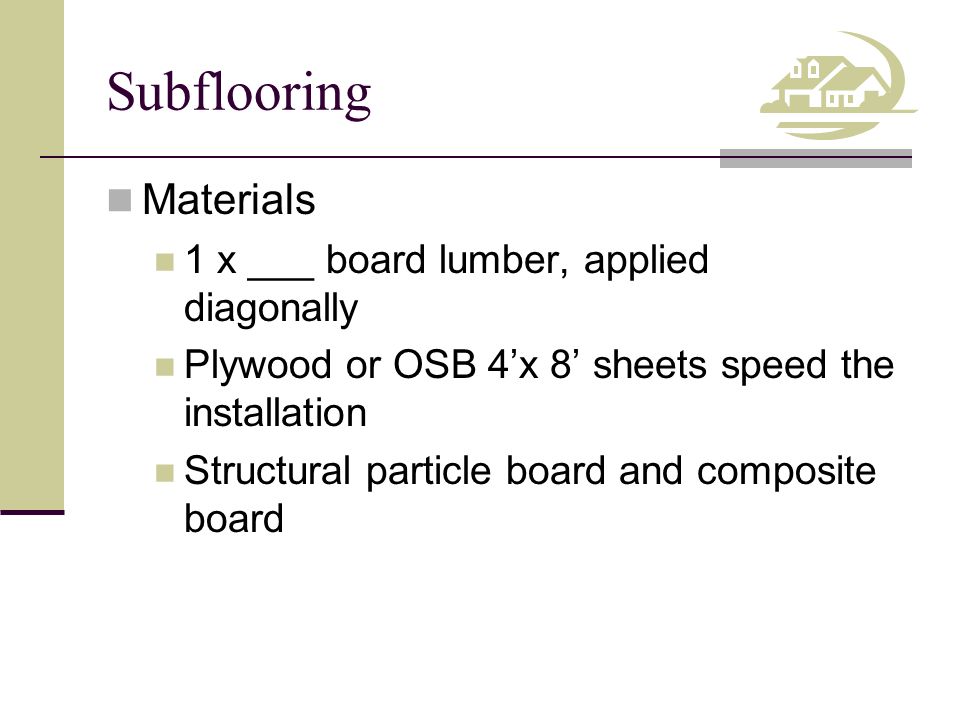 Subflooring Materials 1 x ___ board lumber, applied diagonally Plywood or OSB 4’x 8’ sheets speed the installation Structural particle board and composite board