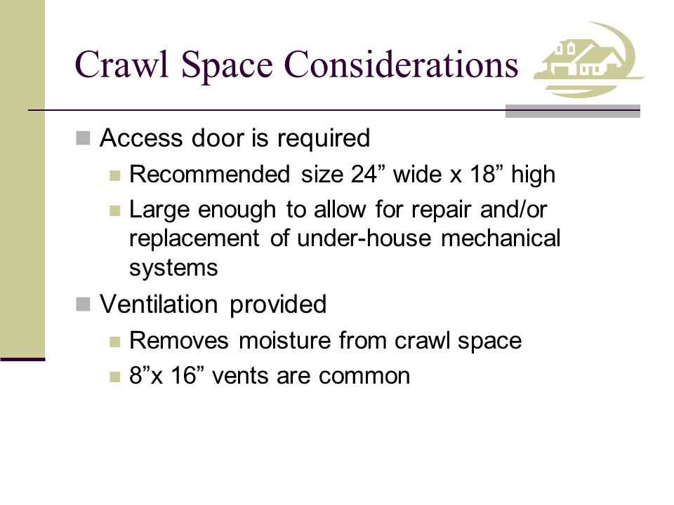 Crawl Space Considerations Access door is required Recommended size 24 wide x 18 high Large enough to allow for repair and/or replacement of under-house mechanical systems Ventilation provided Removes moisture from crawl space 8 x 16 vents are common